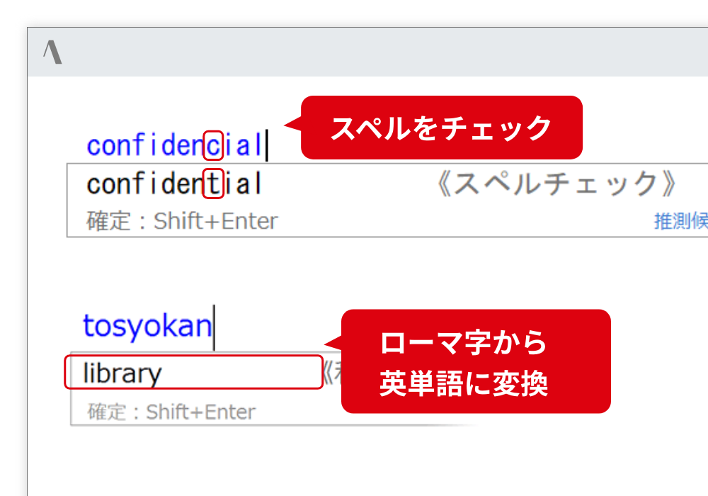 日本語だけでなく、英語入力も支援 スペルを間違えても、正しいスペルに入力支援します。また、ローマ字から英単語に変換します。 スペルをチェック。ローマ字から英単語に変換